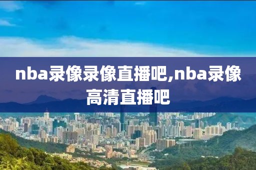 nba录像录像直播吧,nba录像高清直播吧