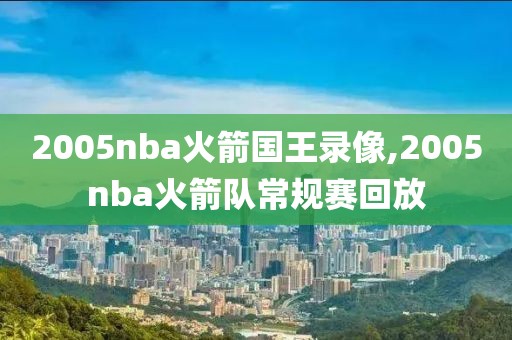 2005nba火箭国王录像,2005nba火箭队常规赛回放