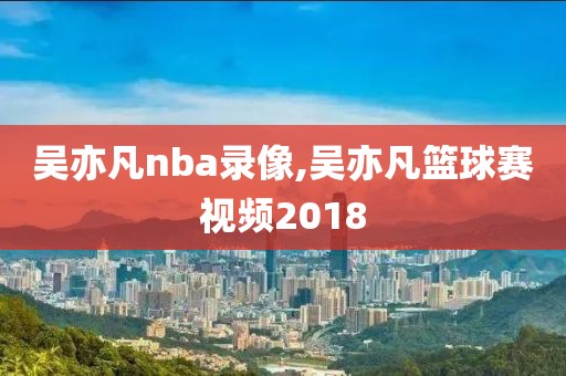吴亦凡nba录像,吴亦凡篮球赛视频2018