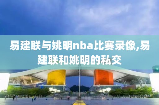 易建联与姚明nba比赛录像,易建联和姚明的私交