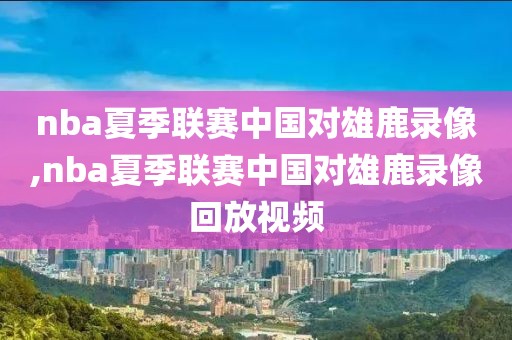 nba夏季联赛中国对雄鹿录像,nba夏季联赛中国对雄鹿录像回放视频