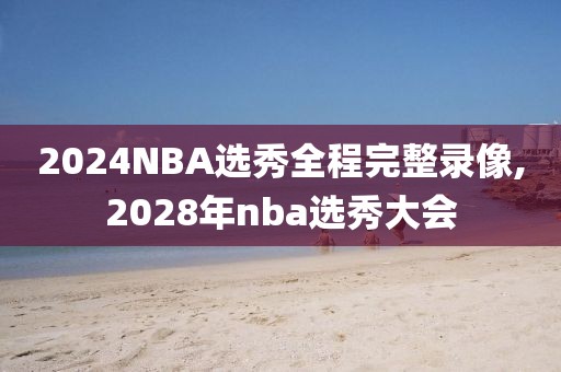 2024NBA选秀全程完整录像,2028年nba选秀大会