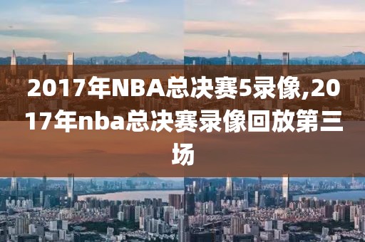 2017年NBA总决赛5录像,2017年nba总决赛录像回放第三场