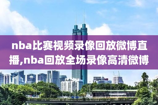 nba比赛视频录像回放微博直播,nba回放全场录像高清微博