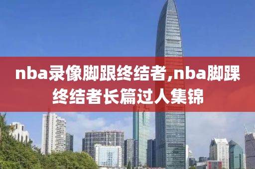 nba录像脚跟终结者,nba脚踝终结者长篇过人集锦
