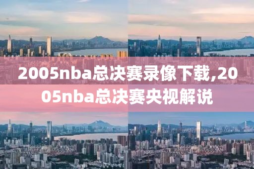 2005nba总决赛录像下载,2005nba总决赛央视解说