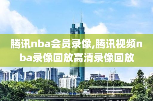 腾讯nba会员录像,腾讯视频nba录像回放高清录像回放