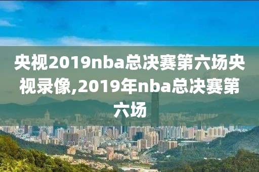 央视2019nba总决赛第六场央视录像,2019年nba总决赛第六场