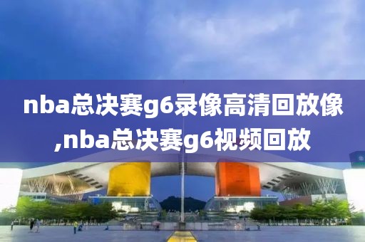 nba总决赛g6录像高清回放像,nba总决赛g6视频回放