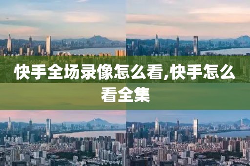 快手全场录像怎么看,快手怎么看全集