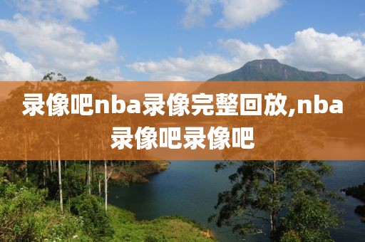 录像吧nba录像完整回放,nba录像吧录像吧