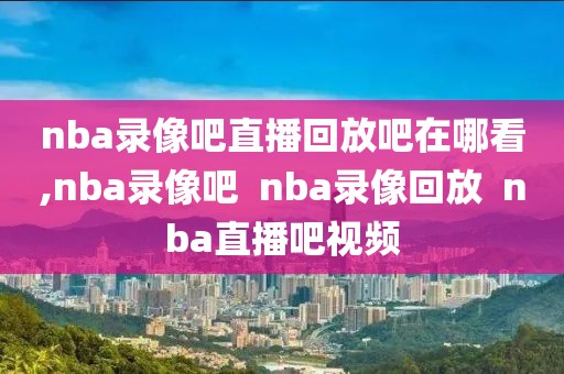 nba录像吧直播回放吧在哪看,nba录像吧  nba录像回放  nba直播吧视频
