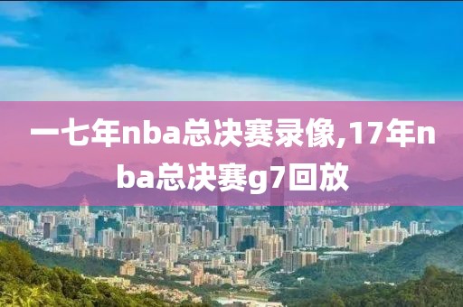 一七年nba总决赛录像,17年nba总决赛g7回放