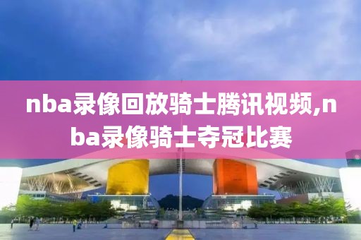 nba录像回放骑士腾讯视频,nba录像骑士夺冠比赛