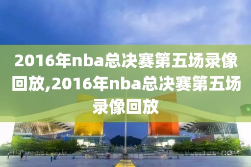 2016年nba总决赛第五场录像回放,2016年nba总决赛第五场录像回放