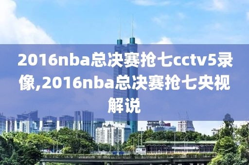 2016nba总决赛抢七cctv5录像,2016nba总决赛抢七央视解说