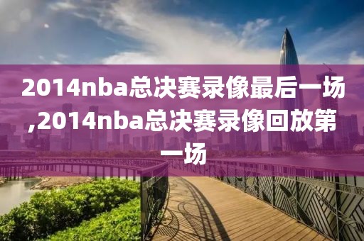 2014nba总决赛录像最后一场,2014nba总决赛录像回放第一场