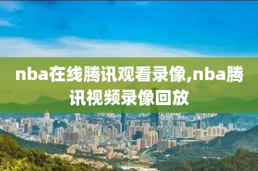 nba在线腾讯观看录像,nba腾讯视频录像回放