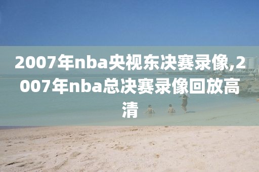 2007年nba央视东决赛录像,2007年nba总决赛录像回放高清