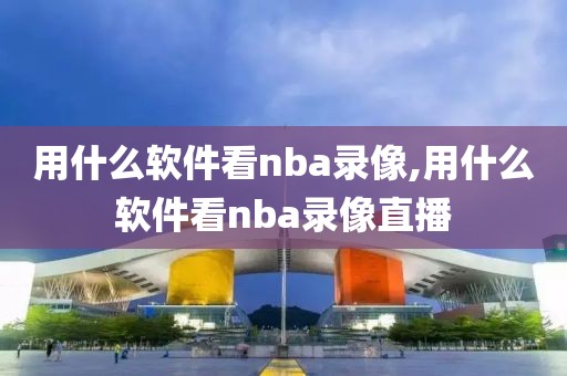 用什么软件看nba录像,用什么软件看nba录像直播