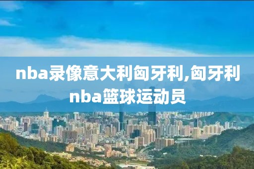 nba录像意大利匈牙利,匈牙利nba篮球运动员