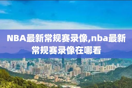 NBA最新常规赛录像,nba最新常规赛录像在哪看