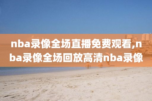 nba录像全场直播免费观看,nba录像全场回放高清nba录像