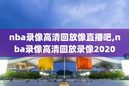 nba录像高清回放像直播吧,nba录像高清回放录像2020