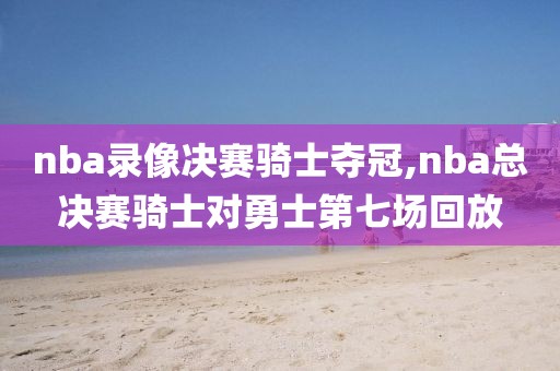 nba录像决赛骑士夺冠,nba总决赛骑士对勇士第七场回放