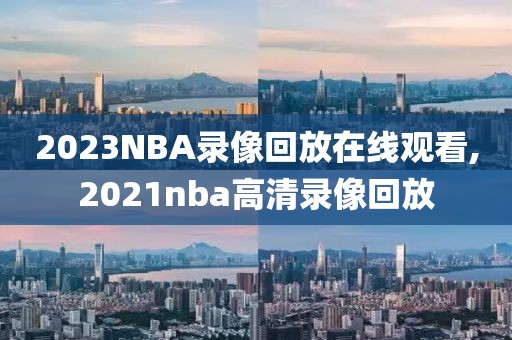 2023NBA录像回放在线观看,2021nba高清录像回放