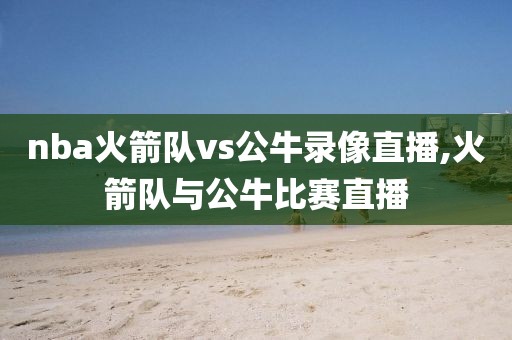 nba火箭队vs公牛录像直播,火箭队与公牛比赛直播