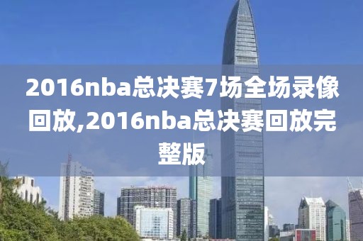 2016nba总决赛7场全场录像回放,2016nba总决赛回放完整版