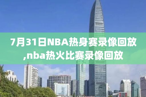 7月31日NBA热身赛录像回放,nba热火比赛录像回放