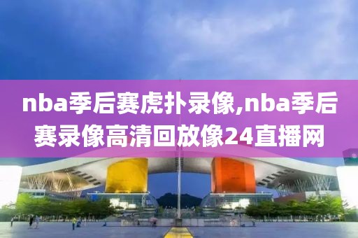 nba季后赛虎扑录像,nba季后赛录像高清回放像24直播网