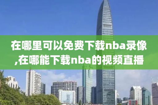 在哪里可以免费下载nba录像,在哪能下载nba的视频直播