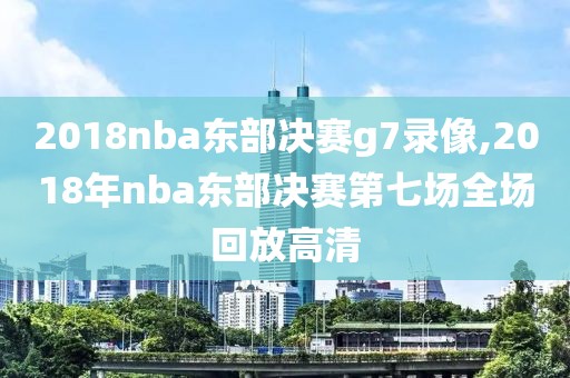 2018nba东部决赛g7录像,2018年nba东部决赛第七场全场回放高清