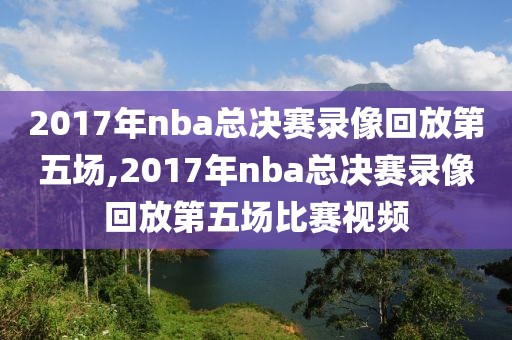 2017年nba总决赛录像回放第五场,2017年nba总决赛录像回放第五场比赛视频