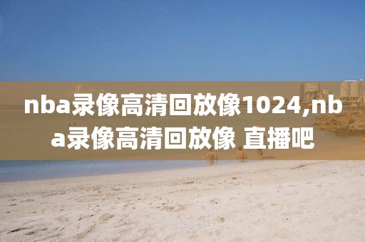 nba录像高清回放像1024,nba录像高清回放像 直播吧