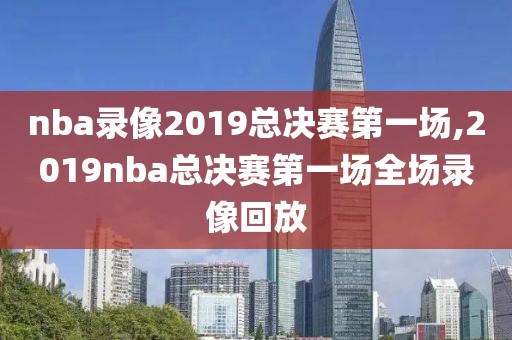 nba录像2019总决赛第一场,2019nba总决赛第一场全场录像回放