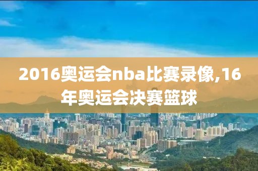2016奥运会nba比赛录像,16年奥运会决赛篮球