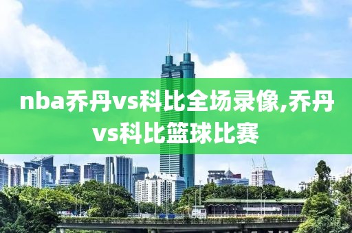 nba乔丹vs科比全场录像,乔丹vs科比篮球比赛