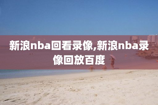 新浪nba回看录像,新浪nba录像回放百度