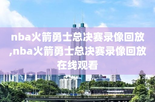 nba火箭勇士总决赛录像回放,nba火箭勇士总决赛录像回放在线观看