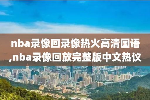 nba录像回录像热火高清国语,nba录像回放完整版中文热议