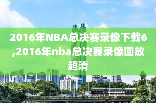 2016年NBA总决赛录像下载6,2016年nba总决赛录像回放超清