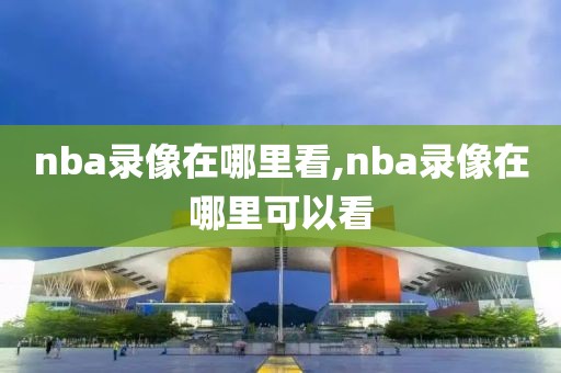 nba录像在哪里看,nba录像在哪里可以看