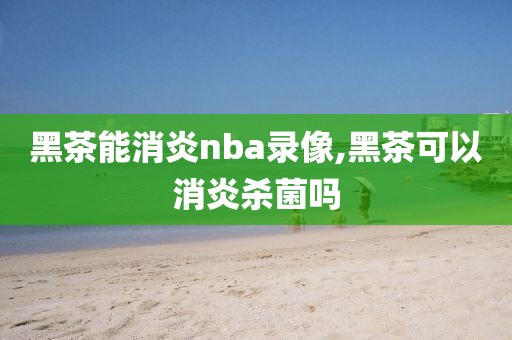 黑茶能消炎nba录像,黑茶可以消炎杀菌吗