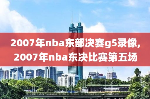 2007年nba东部决赛g5录像,2007年nba东决比赛第五场