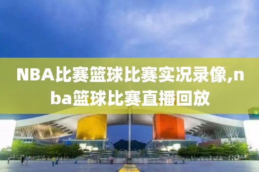 NBA比赛篮球比赛实况录像,nba篮球比赛直播回放
