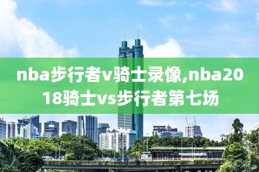 nba步行者v骑士录像,nba2018骑士vs步行者第七场